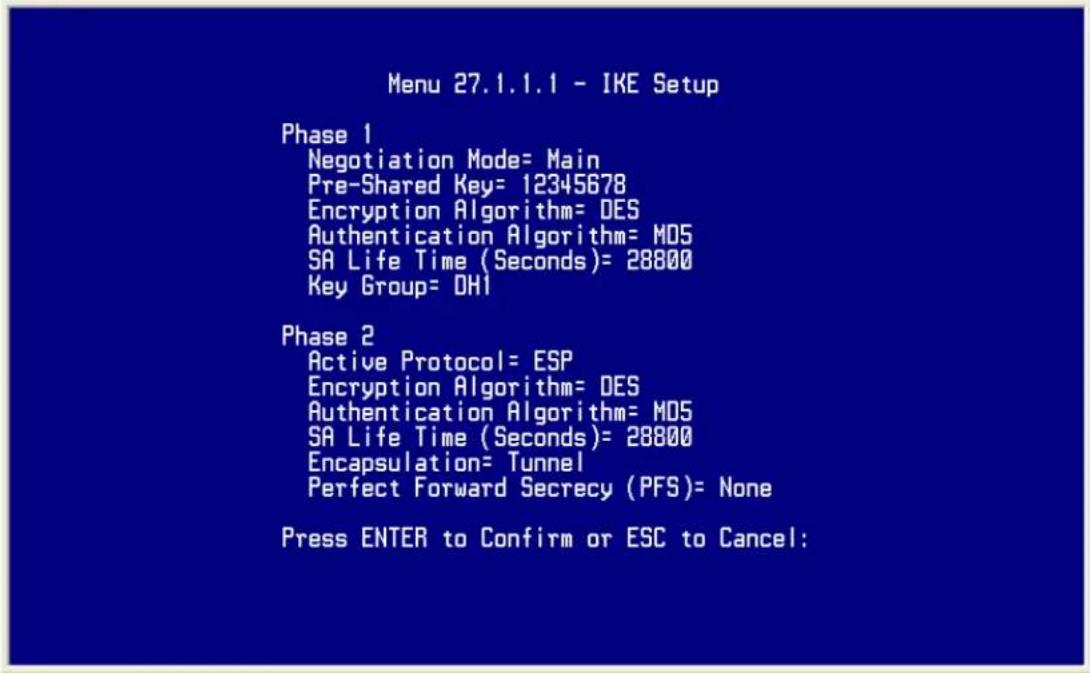 Menu 27.1.1.1 - IKE Setup Phase 1 Negotiation Mode= Main Pre-Shared Key= 12345678 Encryption Algorithm= DES Authentication Algorithm= MD5 SA Life Time (Seconds)= 28800 Key Group= DH1 Phase 2 Active Protocol= ESP Encryption Algorithm= DES Authentication Algorithm= MD5 SA Life Time (Seconds)= 28800 Encapsulation= Tunnel Perfect Forward Secrecy (PFS)= None Press ENTER to Confirm or ESC to Cancel: