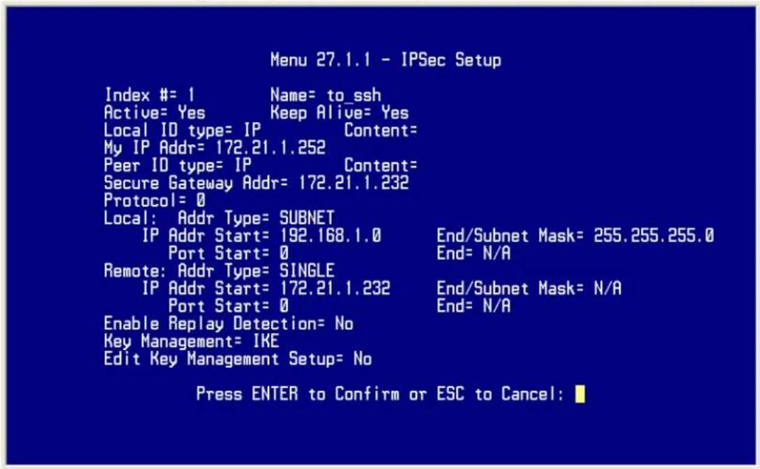 Menu 27.1.1 - IPSec Setup Index #= 1 Name= to_ssh Active= Yes Keep Alive= Yes Local ID type= IP Content= My IP Addr= 172.21.1.252 Peer ID type= IP Content= Secure Gateway Addr= 172.21.1.232 Protocol= 0 Local: Addr Type= SUBNET IP Addr Start= 192.168.1.0 End/Subnet Mask= 255.255.255.0 Port Start= 0 End= N/A Remote: Addr Type= SINGLE IP Addr Start= 172.21.1.232 End/Subnet Mask= N/A Port Start= 0 End= N/A Enable Replay Detection= No Key Management= IKE Edit Key Management Setup= No Press ENTER to Confirm or ESC to Cancel: