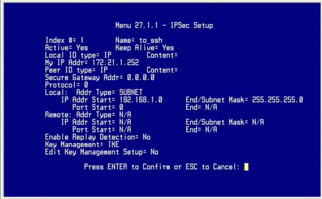 Menu 27.1.1 - IPSec Setup Index #= 1 Name= to_ssh Active= Yes Keep Alive= Yes Local ID type= IP Content= My IP Addr= 172.21.1.252 Peer ID type= IP Content= Secure Gateway Addr= 0.0.0.0 Protocol= 0 Local: Addr Type= SUBNET IP Addr Start= 192.168.1.0 End/Subnet Mask= 255.255.255.0 Port Start= 0 End= N/A Remote: Addr Type= N/A IP Addr Start= N/A End/Subnet Mask= N/A Port Start= N/A End= N/A Enable Replay Detection= No Key Management= IKE Edit Key Management Setup= No Press ENTER to Confirm or ESC to Cancel: