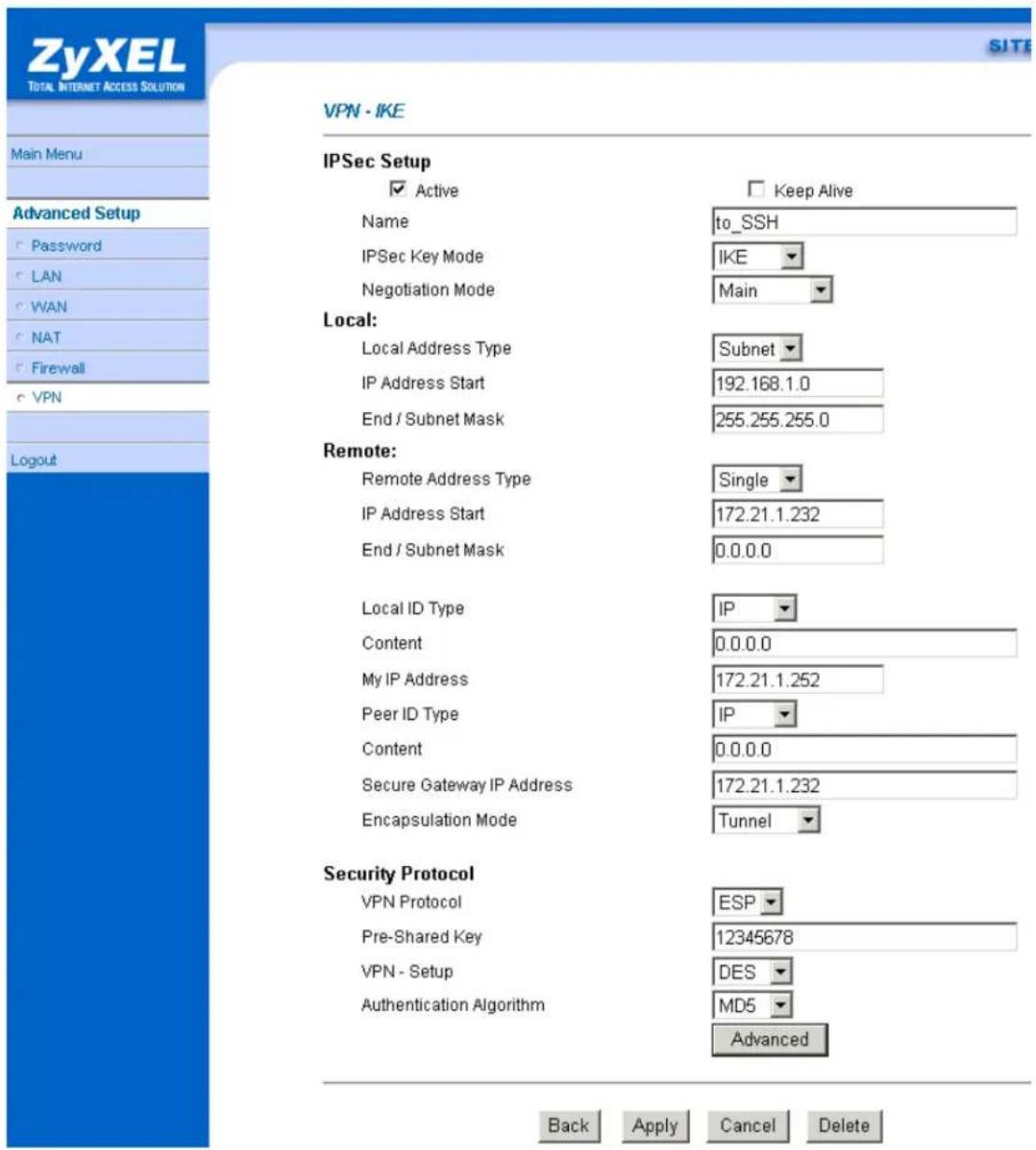 ZyXEL TOTAL INTERNET ACCESS SOLUTION Main Menu Advanced Setup Password LAN WAN NAT Firewall VPN Logout VPN - IKE IPSec Setup Active Name to_SSH IPSec Key Mode IKE Negotiation Mode Main Local: Local Address Type Subnet IP Address Start 192.168.1.0 End / Subnet Mask 255.255.255.0 Remote: Remote Address Type Single IP Address Start 172.21.1.232 End / Subnet Mask 0.0.0.0 Local ID Type IP Content 0.0.0.0 My IP Address 172.21.1.252 Peer ID Type IP Content 0.0.0.0 Secure Gateway IP Address 172.21.1.232 Encapsulation Mode Tunnel Security Protocol VPN Protocol ESP Pre-Shared Key 12345678 VPN - Setup DES Authentication Algorithm MD5 Advanced Back Apply Cancel Delete