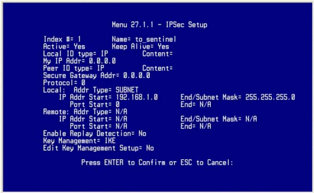 Menu 27.1.1 - IPSec Setup Index #= 1 Name= to_sentinel Active= Yes Keep Alive= Yes Local ID type= IP Content= My IP Addr= 0.0.0.0 Peer ID type= IP Content= Secure Gateway Addr= 0.0.0.0 Protocol= 0 Local: Addr Type= SUBNET IP Addr Start= 192.168.1.0 End/Subnet Mask= 255.255.255.0 Port Start= 0 End= N/A Remote: Addr Type= N/A IP Addr Start= N/A End/Subnet Mask= N/A Port Start= N/A End= N/A Enable Replay Detection= No Key Management= IKE Edit Key Management Setup= No Press ENTER to Confirm or ESC to Cancel: