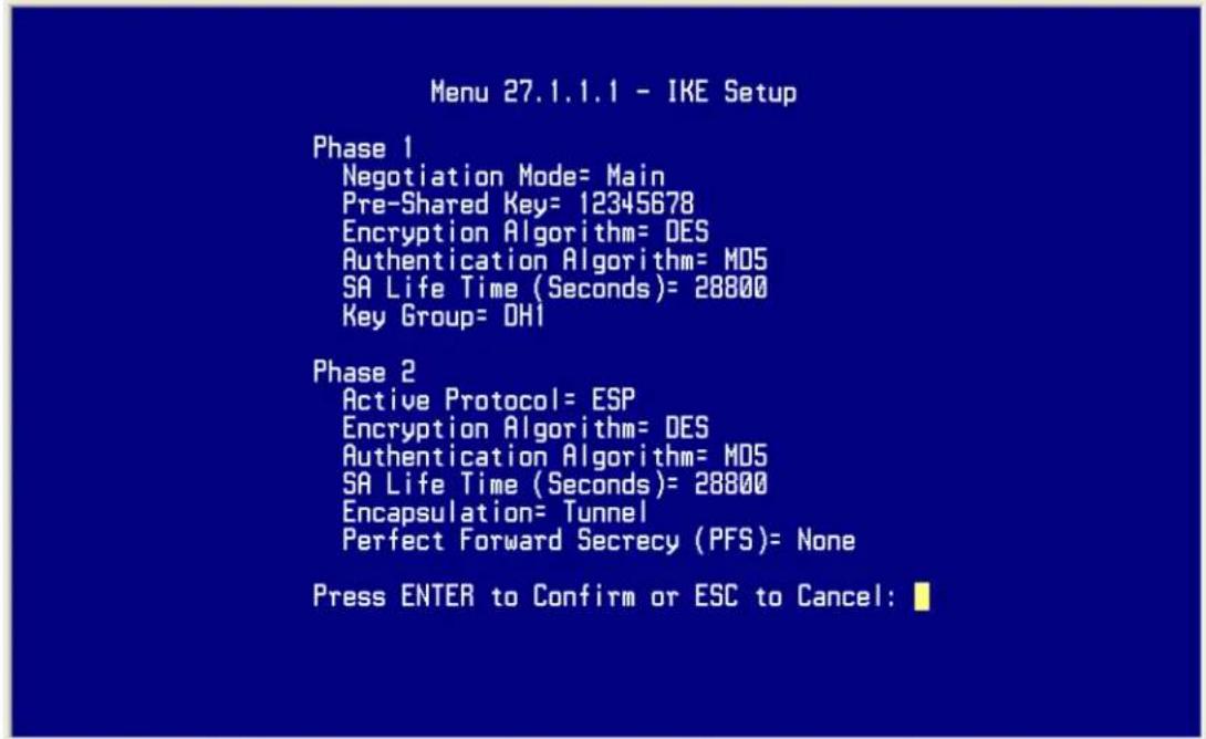 Menu 27.1.1.1 - IKE Setup Phase 1 Negotiation Mode= Main Pre-Shared Key= 12345678 Encryption Algorithm= DES Authentication Algorithm= MDS SA Life Time (Seconds)= 28800 Key Group= OH1 Phase 2 Active Protocol= ESP Encryption Algorithm= DES Authentication Algorithm= MDS SA Life Time (Seconds)= 28800 Encapsulation= Tunnel Perfect Forward Secrecy (PFS)= None Press ENTER to Confirm or ESC to Cancel:
