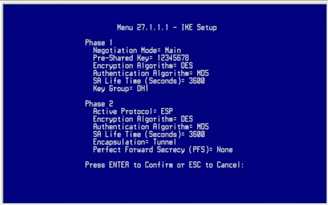Menu 27.1.1.1 - IKE Setup Phase 1 Negotiation Mode= Main Pre-Shared Key= 12345678 Encryption Algorithm= DES Authentication Algorithm= MD5 SA Life Time (Seconds)= 3600 Key Group= DH1 Phase 2 Active Protocol= ESP Encryption Algorithm= DES Authentication Algorithm= MD5 SA Life Time (Seconds)= 3600 Encapsulation= Tunnel Perfect Forward Secrecy (PFS)= None Press ENTER to Confirm or ESC to Cancel: