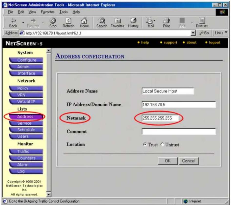 NetScreen Administration Tools - Microsoft Internet Explorer File Edit View Favorites Tools Help Back Forward Stop Refresh Home Search Favorites History Mail Print Edit Discuss Address http://192.168.78.1/layout.html*6.1.1 Go Links NETSCREEN - 5 System Configure Admin Interface Network Policy VPN Virtual IP Lists Address Service Schedule Users Monitor Traffic Counters Alarm Log Copyright © 1998-2001 NetScreen Technologies Inc. All rights reserved. ADDRESS CONFIGURATION Address Name Local Secure Host IP Address/Domain Name 192.168.78.5 Netmask 255.255.255.255 Comment Location Trust Untrust OK Cancel Go to the Outgoing Traffic Control Configuration Internet