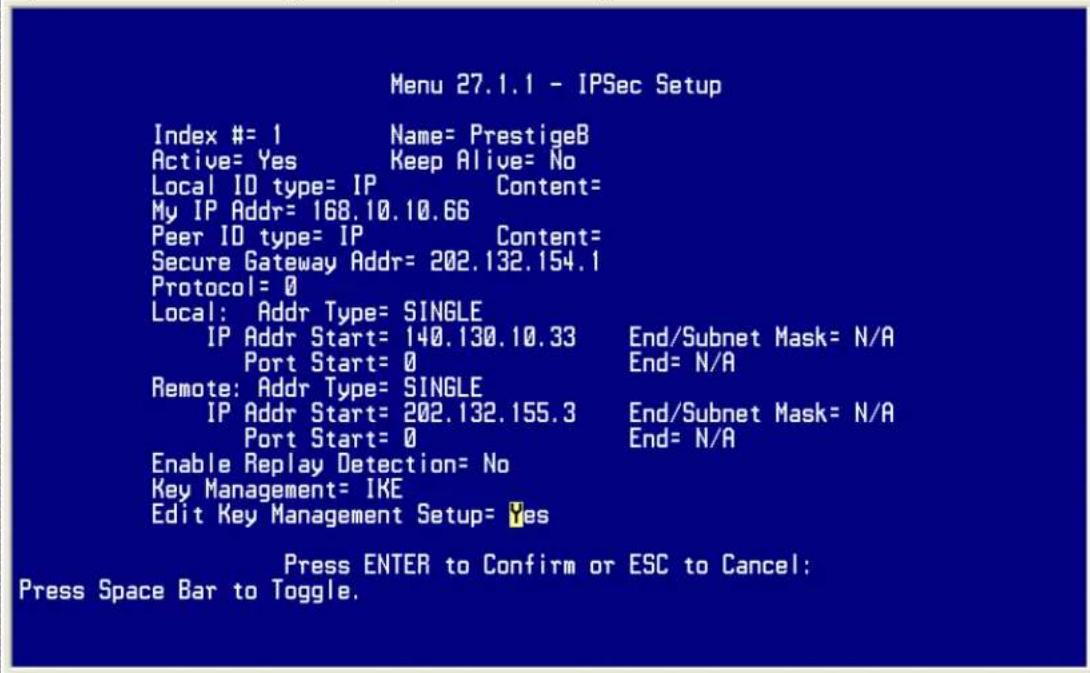 Menu 27.1.1 - IPSec Setup Index #= 1 Name= PrestigeB Active= Yes Keep Alive= No Local ID type= IP Content= My IP Addr= 168.10.10.66 Peer ID type= IP Content= Secure Gateway Addr= 202.132.154.1 Protocol= 0 Local: Addr Type= SINGLE IP Addr Start= 140.130.10.33 End/Subnet Mask= N/A Port Start= 0 End= N/A Remote: Addr Type= SINGLE IP Addr Start= 202.132.155.3 End/Subnet Mask= N/A Port Start= 0 End= N/A Enable Replay Detection= No Key Management= IKE Edit Key Management Setup= Yes Press ENTER to Confirm or ESC to Cancel: Press Space Bar to Toggle.