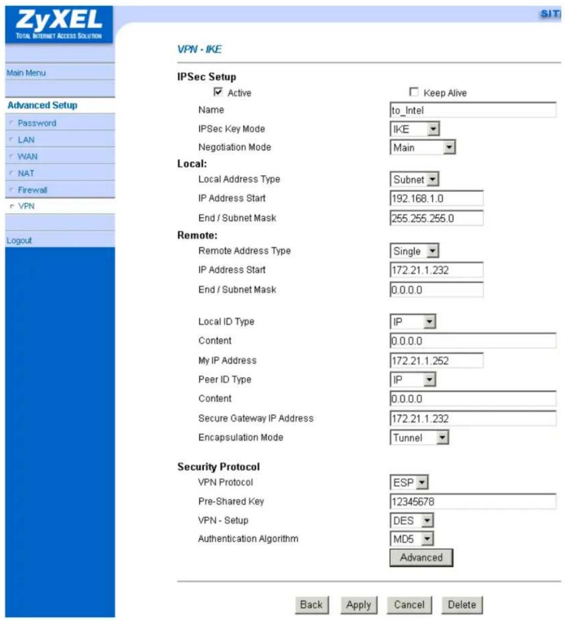 ZyXEL TOTAL INTERNET ACCESS SOLUTION Main Menu Advanced Setup Password LAN WAN NAT Firewall VPN Logout VPN - IKE IPSec Setup ✓ Active Name to_Intel IPSec Key Mode IKE Negotiation Mode Main Local: Local Address Type Subnet IP Address Start 192.168.1.0 End / Subnet Mask 255.255.255.0 Remote: Remote Address Type Single IP Address Start 172.21.1.232 End / Subnet Mask 0.0.0.0 Local ID Type IP Content 0.0.0.0 My IP Address 172.21.1.252 Peer ID Type IP Content 0.0.0.0 Secure Gateway IP Address 172.21.1.232 Encapsulation Mode Tunnel Security Protocol VPN Protocol ESP Pre-Shared Key 12345678 VPN - Setup DES Authentication Algorithm MD5 Advanced Back Apply Cancel Delete