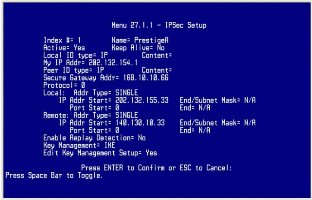 Menu 27.1.1 - IPSec Setup Index #= 1 Name= PrestigeA Active= Yes Keep Alive= No Local ID type= IP Content= My IP Addr= 202.132.154.1 Peer ID type= IP Content= Secure Gateway Addr= 168.10.10.66 Protocol= 0 Local: Addr Type= SINGLE IP Addr Start= 202.132.155.33 End/Subnet Mask= N/A Port Start= 0 End= N/A Remote: Addr Type= SINGLE IP Addr Start= 140.130.10.33 End/Subnet Mask= N/A Port Start= 0 End= N/A Enable Replay Detection= No Key Management= IKE Edit Key Management Setup= Yes Press ENTER to Confirm or ESC to Cancel: Press Space Bar to Toggle.