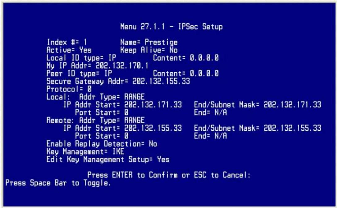 Menu 27.1.1 - IPSec Setup Index #= 1 Name= Prestige Active= Yes Keep Alive= No Local ID type= IP Content= 0.0.0.0 My IP Addr= 202.132.170.1 Peer ID type= IP Content= 0.0.0.0 Secure Gateway Addr= 202.132.155.33 Protocol= 0 Local: Addr Type= RANGE IP Addr Start= 202.132.171.33 End/Subnet Mask= 202.132.171.33 Port Start= 0 End= N/A Remote: Addr Type= RANGE IP Addr Start= 202.132.155.33 End/Subnet Mask= 202.132.155.33 Port Start= 0 End= N/A Enable Replay Detection= No Key Management= IKE Edit Key Management Setup= Yes Press ENTER to Confirm or ESC to Cancel: Press Space Bar to Toggle.