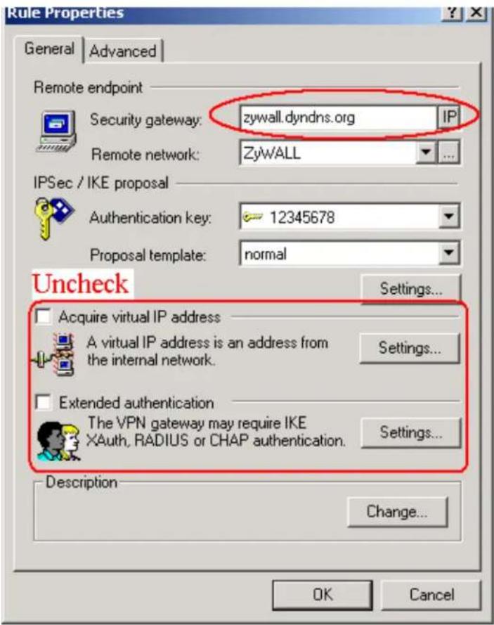 Rule Properties General | Advanced | Remote endpoint Security gateway: zywall.dyndns.org IP Remote network: ZyWALL IPSec / IKE proposal Authentication key: 12345678 Proposal template: normal Uncheck Acquire virtual IP address A virtual IP address is an address from the internal network. Settings... Extended authentication The VPN gateway may require IKE XAuth, RADIUS or CHAP authentication. Settings... Description Change... OK Cancel