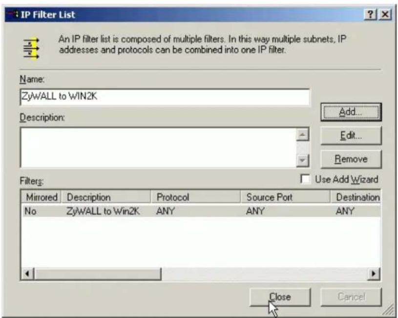 IP Filter List An IP filter list is composed of multiple filters. In this way multiple subnets, IP addresses and protocols can be combined into one IP filter. Name: ZyWALL to WIN2K Description: Add... Edit... Remove Filters: Use Add Wizard Mirrored Description Protocol Source Port Destination No ZyWALL to Win2K ANY ANY ANY Close Cancel