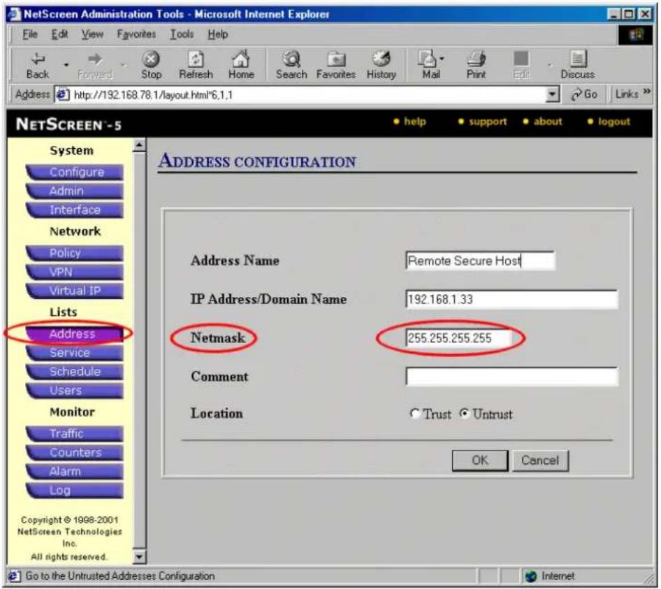NetScreen Administration Tools - Microsoft Internet Explorer File Edit View Favorites Tools Help Back Forward Stop Refresh Home Search Favorites History Mail Print Edit Discuss Address http://192.168.78.1/layout.html*6.1.1 Go Links NETSCREEN - 5 System Configure Admin Interface Network Policy VPN Virtual IP Lists Address Service Schedule Users Monitor Traffic Counters Alarm Log Copyright © 1998-2001 NetScreen Technologies Inc. All rights reserved. ADDRESS CONFIGURATION Address Name Remote Secure Host IP Address/Domain Name 192.168.1.33 Netmask 255.255.255.255 Comment Location Trust Untrust OK Cancel Go to the Untrusted Addresses Configuration Internet