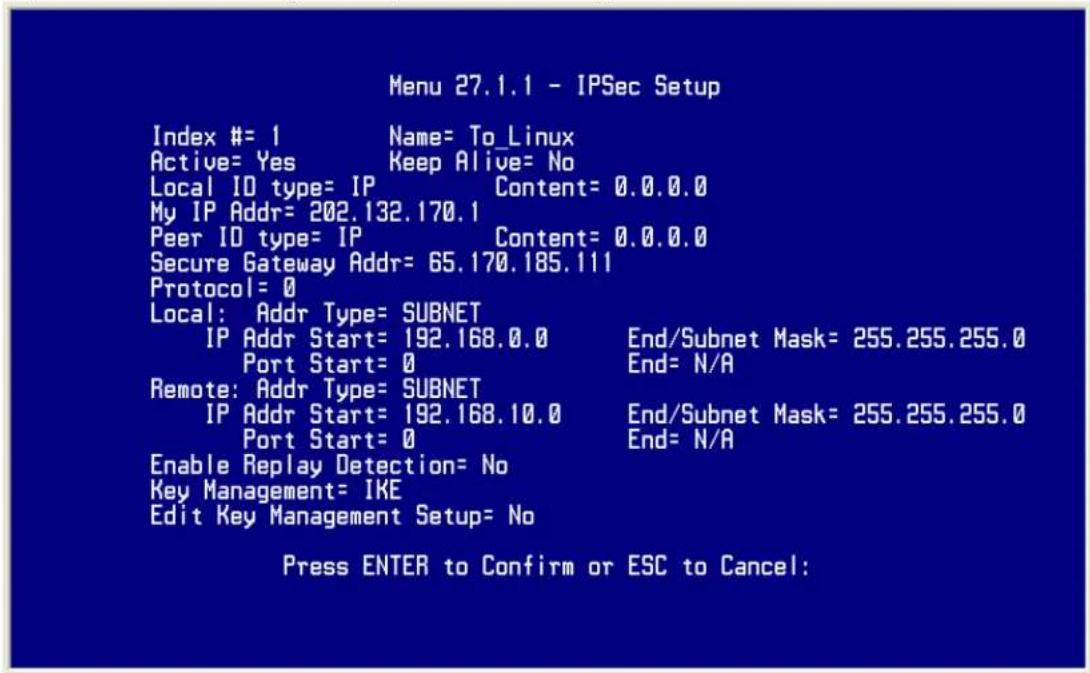 Menu 27.1.1 - IPSec Setup Index #= 1 Name= To_Linux Active= Yes Keep Alive= No Local ID type= IP Content= 0.0.0.0 My IP Addr= 202.132.170.1 Peer ID type= IP Content= 0.0.0.0 Secure Gateway Addr= 65.170.185.111 Protocol= 0 Local: Addr Type= SUBNET IP Addr Start= 192.168.0.0 End/Subnet Mask= 255.255.255.0 Port Start= 0 End= N/A Remote: Addr Type= SUBNET IP Addr Start= 192.168.10.0 End/Subnet Mask= 255.255.255.0 Port Start= 0 End= N/A Enable Replay Detection= No Key Management= IKE Edit Key Management Setup= No Press ENTER to Confirm or ESC to Cancel: