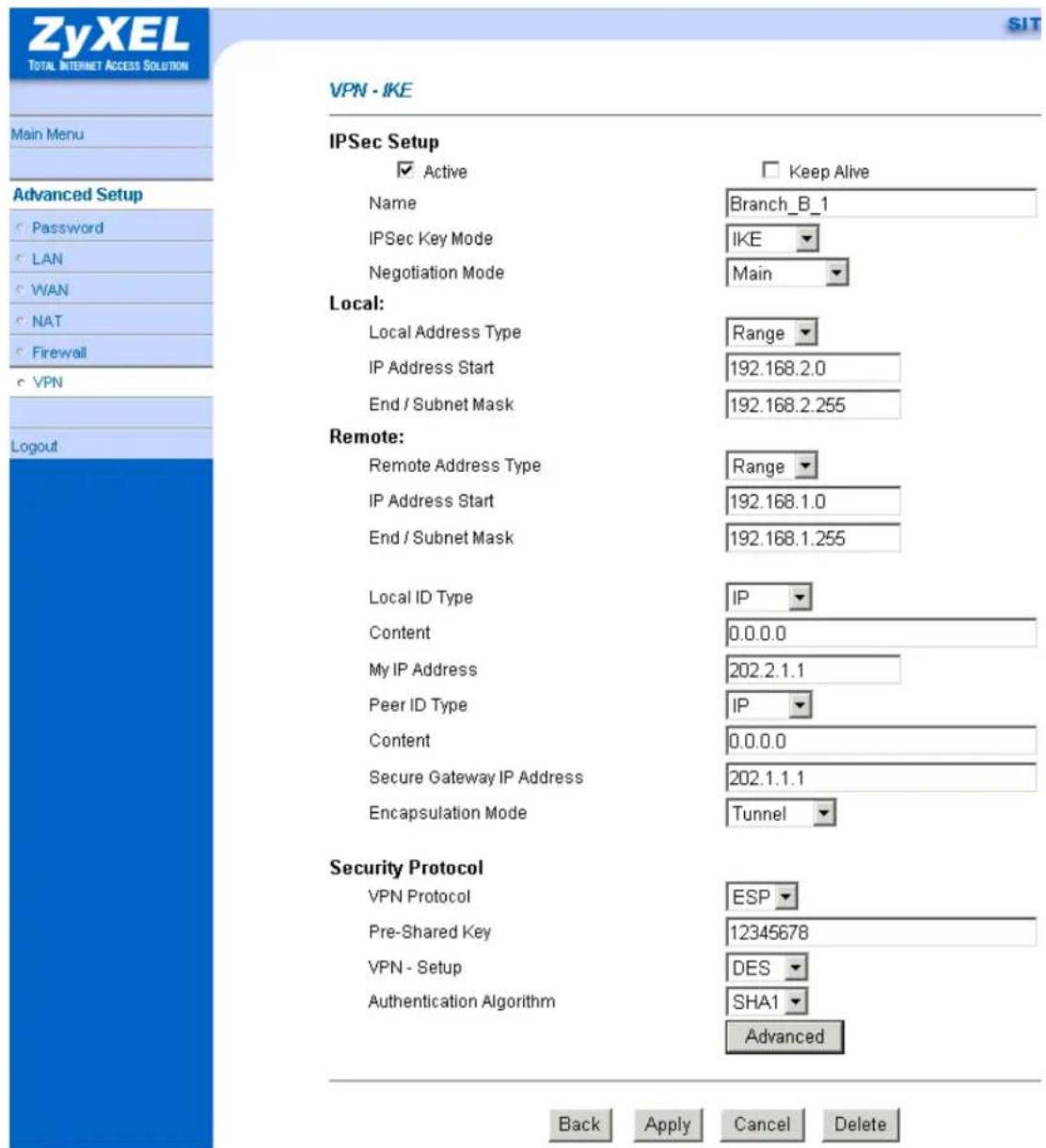 ZyXEL TOTAL INTERNET ACCESS SOLUTION Main Menu Advanced Setup Password LAN WAN NAT Firewall VPN Logout VPN - IKE IPSec Setup ✓ Active Name IPSec Key Mode Negotiation Mode Keep Alive Branch_B_1 IKE Main Local: Local Address Type Range IP Address Start 192.168.2.0 End / Subnet Mask 192.168.2.255 Remote: Remote Address Type Range IP Address Start 192.168.1.0 End / Subnet Mask 192.168.1.255 Local ID Type IP Content 0.0.0.0 My IP Address 202.2.1.1 Peer ID Type IP Content 0.0.0.0 Secure Gateway IP Address 202.1.1.1 Encapsulation Mode Tunnel Security Protocol VPN Protocol ESP Pre-Shared Key 12345678 VPN - Setup DES Authentication Algorithm SHA1 Advanced Back Apply Cancel Delete