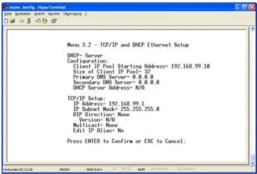 Menu 3.2 - TCP/IP and DHCP Ethernet Setup DHCP- Server Configuration: Client IP Pool Starting Address= 192.168.99.10 Size of Client IP Pool= 32 Primary DNS Server= 0.0.0.0 Secondary DNS Server= 0.0.0.0 DHCP Server Address= N/A TCP/IP Setup: IP Address= 192.168.99.1 IP Subnet Mask= 255.255.255.0 RIP Direction= None Version= N/A Multicast= None Edit IP Alias= No Press ENTER to Confirm or ESC to Cancel: