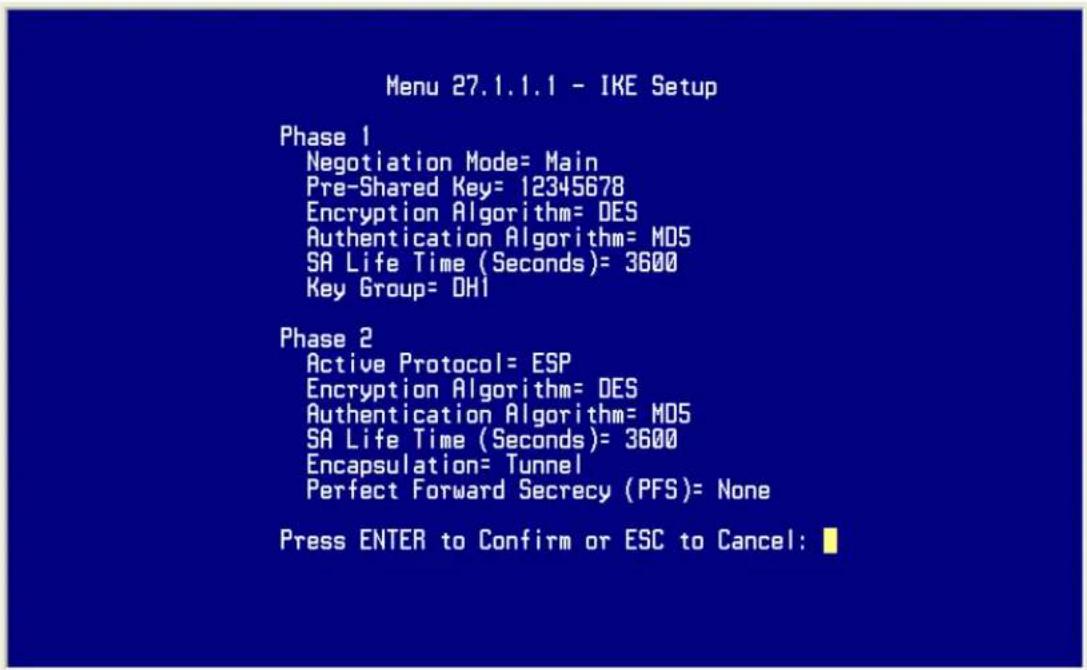 Menu 27.1.1.1 - IKE Setup Phase 1 Negotiation Mode= Main Pre-Shared Key= 12345678 Encryption Algorithm= DES Authentication Algorithm= M05 SA Life Time (Seconds)= 3600 Key Group= DHI Phase 2 Active Protocol= ESP Encryption Algorithm= DES Authentication Algorithm= M05 SA Life Time (Seconds)= 3600 Encapsulation= Tunnel Perfect Forward Secrecy (PFS)= None Press ENTER to Confirm or ESC to Cancel: