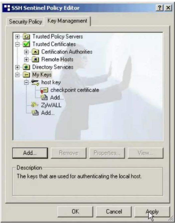 SSH Sentinel Policy Editor Security Policy Key Management + Trusted Policy Servers - Trusted Certificates + Certification Authorities + Remote Hosts + Directory Services - My Keys - host key checkpoint certificate Add... ZyWALL Add... Add... Remove Properties... View... Description The keys that are used for authenticating the local host. OK Cancel Apply