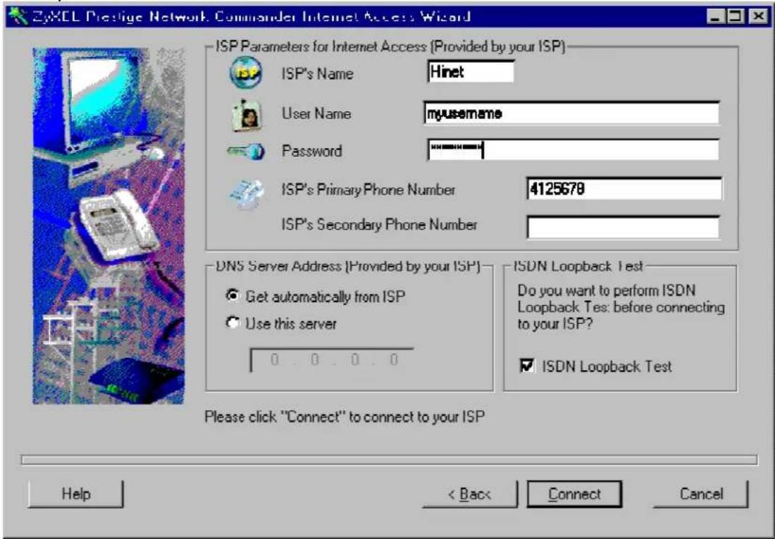 ZyXEL Prestige Network Commander Internet Access Wizard ISP Parameters for Internet Access (Provided by your ISP) ISP's Name Hinet User Name myusername Password ISP's Primary Phone Number 4125678 ISP's Secondary Phone Number DNS Server Address (Provided by your ISP) Get automatically from ISP Use this server 0.0.0.0 ISDN Loopback Test Do you want to perform ISDN Loopback Test: before connecting to your ISP? ISDN Loopback Test Please click "Connect" to connect to your ISP Help < Back Connect Cancel