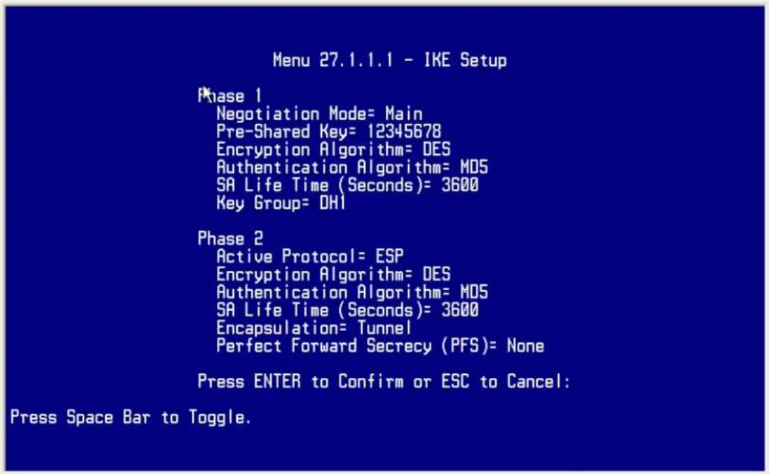 Menu 27.1.1.1 - IKE Setup Phase 1 Negotiation Mode= Main Pre-Shared Key= 12345678 Encryption Algorithm= DES Authentication Algorithm= M05 SA Life Time (Seconds)= 3600 Key Group= DHI Phase 2 Active Protocol= ESP Encryption Algorithm= DES Authentication Algorithm= M05 SA Life Time (Seconds)= 3600 Encapsulation= Tunnel Perfect Forward Secrecy (PFS)= None Press ENTER to Confirm or ESC to Cancel: Press Space Bar to Toggle.