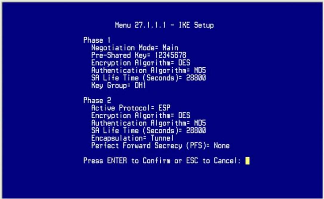 Menu 27.1.1.1 - IKE Setup Phase 1 Negotiation Mode= Main Pre-Shared Key= 12345678 Encryption Algorithm= DES Authentication Algorithm= MDS SA Life Time (Seconds)= 28800 Key Group= DHI Phase 2 Active Protocol= ESP Encryption Algorithm= DES Authentication Algorithm= MDS SA Life Time (Seconds)= 28800 Encapsulation= Tunnel Perfect Forward Secrecy (PFS)= None Press ENTER to Confirm or ESC to Cancel:
