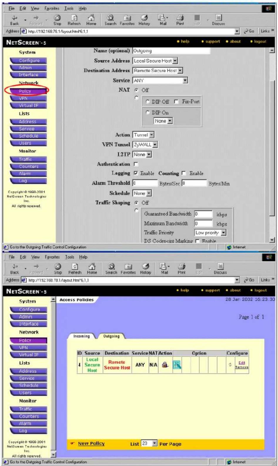 Edit Edit View Favorites Tools Help Back Forward Stop Refresh Home Search Favorites History Mail Print Edit Discuss Address http://192.168.78.1/layout.html*6.1.1 Go Links NETSCREEN-5 System Configure Admin Interface Network Policy VPN Virtual IP Lists Address Service Schedule Users Monitor Traffic Counters Alarm Log Copyright © 1908-2001 NetScreen Technologies Inc. All rights reserved. Name (optional) Outgoing Source Address Local Secure Host Destination Address Remote Secure Host Service ANY NAT Off DIP Off Fix-Port DIP On None Action Tunnel VPN Tunnel ZyWALL L2TP None Authentication Logging Enable Counting Enable Alarm Threshold 0 Bytes/Sec 0 Bytes/Min Schedule None Traffic Shaping Off Guaranteed Bandwidth 0 kbps Maximum Bandwidth 0 kbps Traffic Priority Low priority DS Codepoint Marking Enable Go to the Outgoing Traffic Control Configuration Internet File Edit View Favorites Tools Help Back Forward Stop Refresh Home Search Favorites History Mail Print Edit Discuss Address http://192.168.78.1/layout.Hm*6.1.1 Go Links NETSCREEN-5 System Configure Admin Interface Network Policy VPN Virtual IP Lists Address Service Schedule Users Monitor Traffic Counters Alarm Log Access Policies 28 Jan 2002 16:23:30 Page 1 of 1 Incoming Outgoing ID Source Destination Service NAT Action Option Configure 4 Local Secure Host Remote Secure Host ANY N/A Edit Remove New Policy List 20 Per Page Go to the Outgoing Traffic Control Configuration Internet