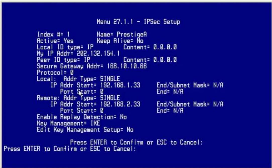 Menu 27.1.1 - IPSec Setup Index #= 1 Name= PrestigeA Active= Yes Keep Alive= No Local ID type= IP Content= 0.0.0.0 My IP Addr= 202.132.154.1 Peer ID type= IP Content= 0.0.0.0 Secure Gateway Addr= 168.10.10.66 Protocol= 0 Local: Addr Type= SINGLE IP Addr Start= 192.168.1.33 End/Subnet Mask= N/A Port Start= 0 End= N/A Remote: Addr Type= SINGLE IP Addr Start= 192.168.2.33 End/Subnet Mask= N/A Port Start= 0 End= N/A Enable Replay Detection= No Key Management= IKE Edit Key Management Setup= No Press ENTER to Confirm or ESC to Cancel: Press ENTER to Confirm or ESC to Cancel: