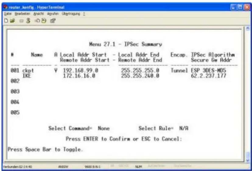 Menu 27.1 - IPSec Summary Name A Local Addr Start - Local Addr End Encap. IPSec Algorithm Remote Addr Start - Remote Addr End Secure Gw Addr 001 ckpt Y 192.168.99.0 255.255.255.0 Tunnel ESP 3DES-MDS IKE 172.16.16.0 255.255.240.0 62.2.237.177 002 003 004 005 Select Command= None Select Rule= N/A Press ENTER to Confirm or ESC to Cancel: Press Space Bar to Toggle.