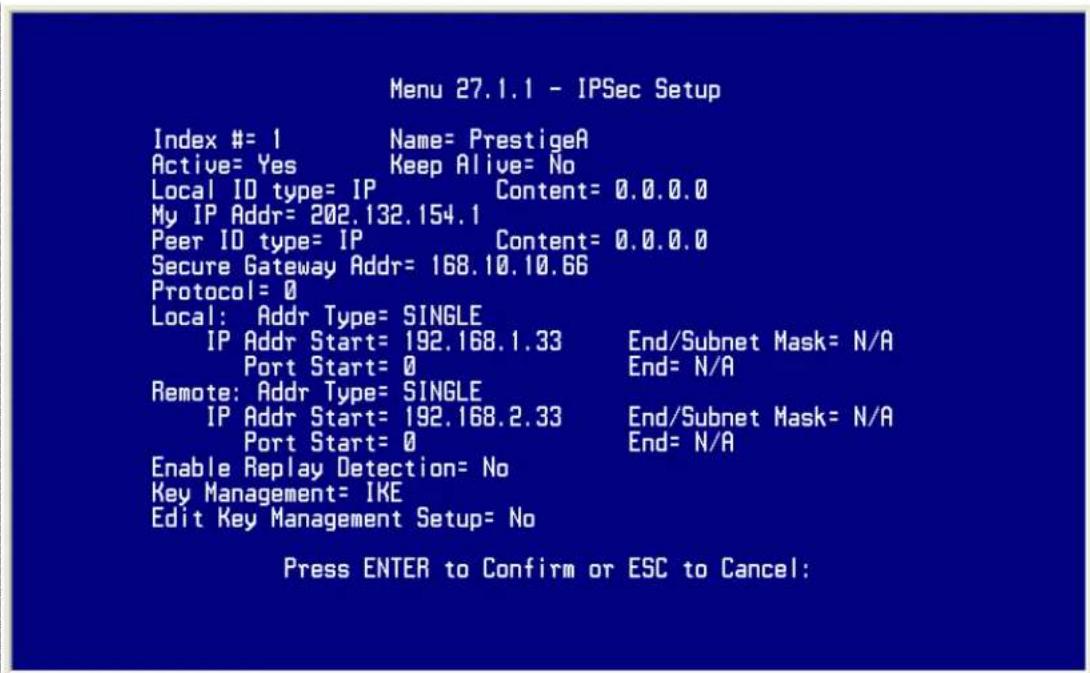 Menu 27.1.1 - IPSec Setup Index #= 1 Name= PrestigeA Active= Yes Keep Alive= No Local ID type= IP Content= 0.0.0.0 My IP Addr= 202.132.154.1 Peer ID type= IP Content= 0.0.0.0 Secure Gateway Addr= 168.10.10.66 Protocol= 0 Local: Addr Type= SINGLE IP Addr Start= 192.168.1.33 End/Subnet Mask= N/A Port Start= 0 End= N/A Remote: Addr Type= SINGLE IP Addr Start= 192.168.2.33 End/Subnet Mask= N/A Port Start= 0 End= N/A Enable Replay Detection= No Key Management= IKE Edit Key Management Setup= No Press ENTER to Confirm or ESC to Cancel: