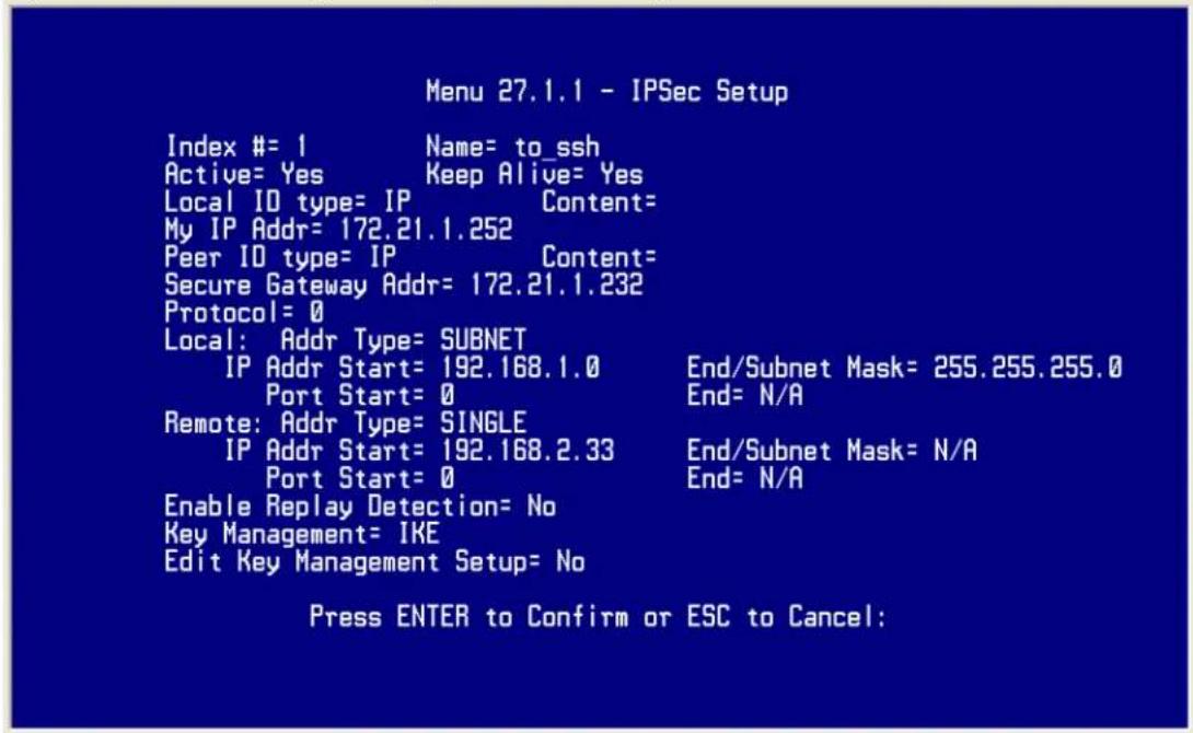 Menu 27.1.1 - IPSec Setup Index #= 1 Name= to_ssh Active= Yes Keep Alive= Yes Local ID type= IP Content= My IP Addr= 172.21.1.252 Peer ID type= IP Content= Secure Gateway Addr= 172.21.1.232 Protocol= 0 Local: Addr Type= SUBNET IP Addr Start= 192.168.1.0 End/Subnet Mask= 255.255.255.0 Port Start= 0 End= N/A Remote: Addr Type= SINGLE IP Addr Start= 192.168.2.33 End/Subnet Mask= N/A Port Start= 0 End= N/A Enable Replay Detection= No Key Management= IKE Edit Key Management Setup= No Press ENTER to Confirm or ESC to Cancel: