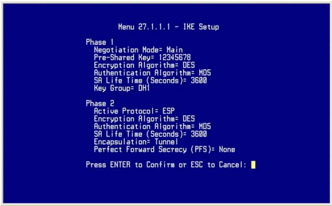 Menu 27.1.1.1 - IKE Setup Phase 1 Negotiation Mode= Main Pre-Shared Key= 12345678 Encryption Algorithm= DES Authentication Algorithm= MDS SA Life Time (Seconds)= 3600 Key Group= OH1 Phase 2 Active Protocol= ESP Encryption Algorithm= DES Authentication Algorithm= MDS SA Life Time (Seconds)= 3600 Encapsulation= Tunnel Perfect Forward Secrecy (PFS)= None Press ENTER to Confirm or ESC to Cancel: