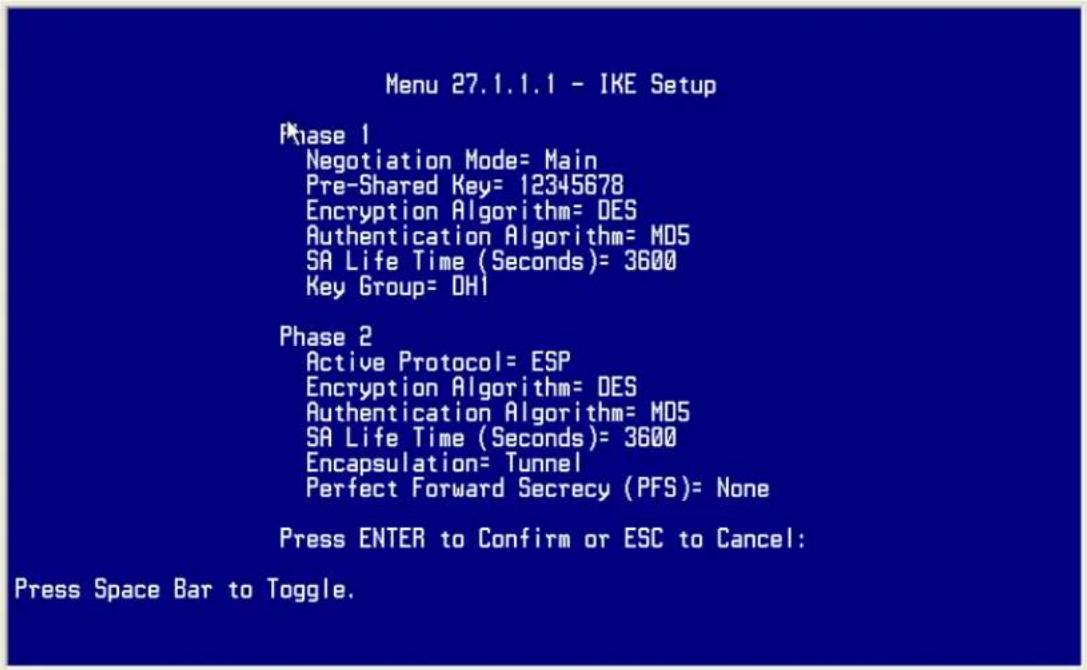 Menu 27.1.1.1 - IKE Setup Phase 1 Negotiation Mode= Main Pre-Shared Key= 12345678 Encryption Algorithm= DES Authentication Algorithm= M05 SA Life Time (Seconds)= 3600 Key Group= DHI Phase 2 Active Protocol= ESP Encryption Algorithm= DES Authentication Algorithm= M05 SA Life Time (Seconds)= 3600 Encapsulation= Tunnel Perfect Forward Secrecy (PFS)= None Press ENTER to Confirm or ESC to Cancel: Press Space Bar to Toggle.