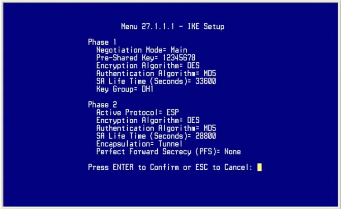 Menu 27.1.1.1 - IKE Setup Phase 1 Negotiation Mode= Main Pre-Shared Key= 12345678 Encryption Algorithm= DES Authentication Algorithm= M05 SA Life Time (Seconds)= 33600 Key Group= DH1 Phase 2 Active Protocol= ESP Encryption Algorithm= DES Authentication Algorithm= M05 SA Life Time (Seconds)= 28800 Encapsulation= Tunnel Perfect Forward Secrecy (PFS)= None Press ENTER to Confirm or ESC to Cancel: