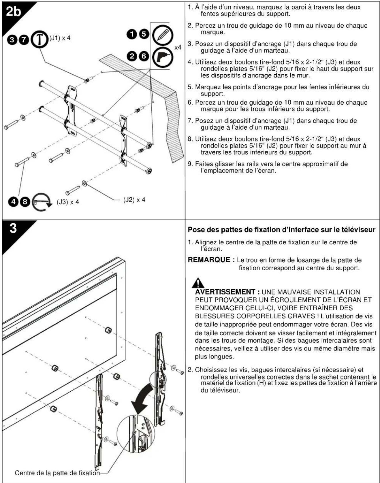 2b 1. À l'aide d'un niveau, marquez la paroi à travers les deux fentes supérieures du support. 2. Percez un trou de guidage de 10 mm au niveau de chaque marque. 3. Posez un dispositif d'ancrage (J1) dans chaque trou de guidage à l'aide d'un marteau. 4. Utilisez deux boulons tire-fond 5/16 x 2-1/2" (J3) et deux rondelles plates 5/16" (J2) pour fixer le haut du support sur les dispositifs d'ancrage dans le mur. 5. Marquez les points d'ancrage pour les fentes inférieures du support. 6. Percez un trou de guidage de 10 mm au niveau de chaque marque pour les trous inférieurs du support. 7. Posez un dispositif d'ancrage (J1) dans chaque trou de guidage à l'aide d'un marteau. 8. Utilisez deux boulons tire-fond 5/16 x 2-1/2" (J3) et deux rondelles plates 5/16" (J2) pour fixer le support au mur à travers les trous inférieurs du support. 9. Faites glisser les rails vers le centre approximatif de l'emplacement de l'écran. 3 Pose des pattes de fixation d'interface sur le téléviseur 1. Alignez le centre de la patte de fixation sur le centre de l'écran. REMARQUE : Le trou en forme de losange de la patte de fixation correspond au centre du support. AVERTISSEMENT : UNE MAUVAISE INSTALLATION PEUT PROVOQUER UN ÉCROULEMENT DE L'ÉCRAN ET ENDOMMAGER CELUI-CI, VOIRE ENTRAÎNER DES BLESSURES CORPORELLES GRAVES ! L'utilisation de vis de taille inappropriée peut endommager votre écran. Des vis de taille correcte doivent se visser facilement et intégralement dans les trous de montage. Si des bagues intercalaires sont nécessaires, veillez à utiliser des vis du même diamètre mais plus longues. 2. Choisissez les vis, bagues intercalaires (si nécessaire) et rondelles universelles correctes dans le sachet contenant le matériel de fixation (H) et fixez les pattes de fixation à l'arrière du téléviseur. Centre de la patte de fixation—