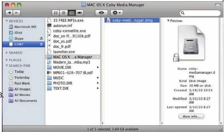 MAC OS X Coby Media Manager 35 FREE MP3s.exe autorun.inf coby-cometlite.exe doc_en FI...91108.pdf doc_es.pdf doc_fr.pdf launcher.exe MAC OS X ...a Manager Modern_Ja...mba.mp3 MOVIE.DIR MP601-620-707 IB.pdf MUSIC PHOTO.DIR TEXT.DIR coby-medi...nager.dmg Preview: Name coby- mediamanager.d mg Kind Disk Image Size 16 MB on disk Created 3/18/10 10:54 AM Modified 3/10/10 8:27 AM Last opened 3/10/10 8:27 AM More info... 1 of 1 selected, 3.68 GB available.