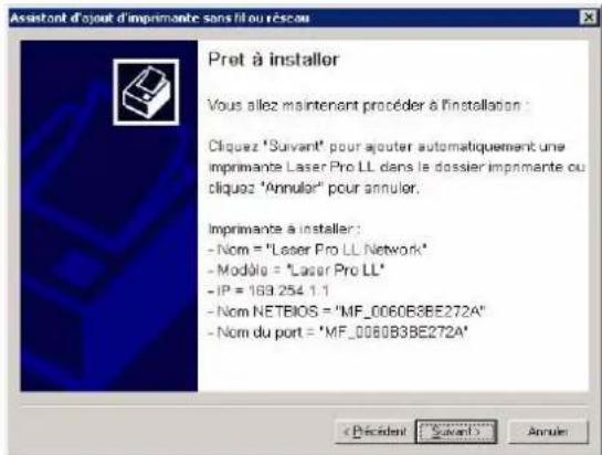 Assistant d'ajout d'imprimante sans fil ou réseau Pret à installer Vous aiez maintenant procéder à l'installation : Cliquez "Suivant" pour ajouter automatiquement une imprimante Laser Pro LL dans le dossier imprimante ou cliquez "Annulor" pour annuler. Imprimante à installer : - Nom = "Laser Pro LL Network" - Modèle = "Laser Pro LL" - IP = 163.254.1.1 - Nom NETBIOS = "MF_0060B3BE272A" - Nom du port = "MF_0080B3BE272A" < Decident > Suivant > Annuler