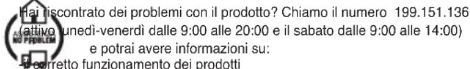 Hai riscontrato dei problemi con il prodotto? Chiamo il numero 199.151.136 attivo unedi-venerdì dalle 9:00 alle 20:00 e il sabato dalle 9:00 alle 14:00) e potrai avere informazioni su: corretto funzionamento dei prodotti