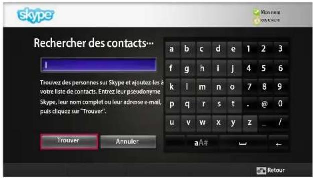 skype Rechercher des contacts... I Trouvez des personnes sur Skype et ajoutez les à votre liste de contacts. Entrez leur pseudonyme Skype, leur nom complet ou leur adresse e-mail, puis cliquez sur "Trouver". Trouver Annuler a b c d e 1 2 3 f g h i j 4 5 6 k l m n o 7 8 9 p q r s t . @ 0 u v w x y z _ / aA# ← Retour