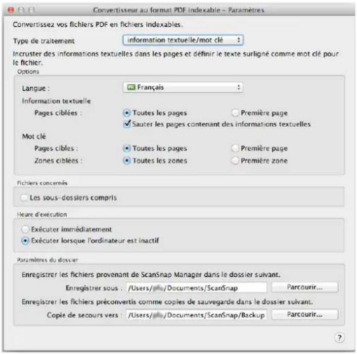 Convertisseur au format PDF indexable - Paramètres Convertissez vos fichiers PDF en fichiers indexables. Type de traitement information textuelle/mot clé : Incruster des informations textuelles dans les pages et définir le texte surligné comme mot clé pour le fichier. Options Langue : Français Information textuelle Pages ciblées : Toutes les pages Première page Sauter les pages contenant des informations textuelles Mot clé Pages cibles : Toutes les pages Première page Zones ciblées : Toutes les zones Première zone Fichiers concernés Les sous-dossiers compris Heure d'exécution Exécuter immédiatement Exécuter lorsque l'ordinateur est inactif Paramètres du dossier Enregistrer les fichiers provenant de ScanSnap Manager dans le dossier suivant. Enregistrer sous : /Users/ Documents/ScanSnap Parcourir... Enregistrer les fichiers préconvertis comme copies de sauvegarde dans le dossier suivant. Copie de secours vers : /Users/ Documents/ScanSnap/Backup Parcourir...