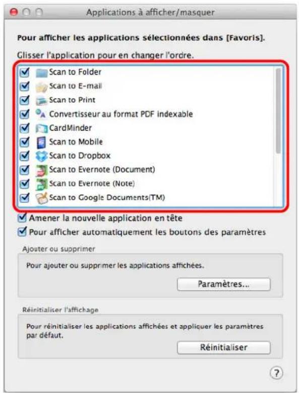 Applications à afficher/masquer Pour afficher les applications sélectionnées dans [Favoris]. Glisser l'application pour en changer l'ordre. ✓ Scan to Folder ✓ Scan to E-mail ✓ Scan to Print ✓ Convertisseur au format PDF indexable ✓ CardMinder ✓ Scan to Mobile ✓ Scan to Dropbox ✓ Scan to Evernote (Document) ✓ Scan to Evernote (Note) ✓ Scan to Google Documents(TM) ✓ Amener la nouvelle application en tête ✓ Pour afficher automatiquement les boutons des paramètres Ajouter ou supprimer Pour ajouter ou supprimer les applications affichées. Paramètres... Réinitialiser l'affichage Pour réinitialiser les applications affichées et appliquer les paramètres par défaut. Réinitialiser