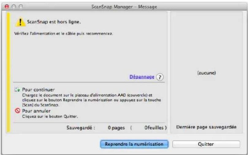 ScanSnap Manager - Message ! ScanSnap est hors ligne. Vérifiez l'alimentation et le câble puis recommencez. Dépannage ? Pour continuer Chargez le document sur le plateau d'alimentation AAD (couvercle) et cliquez sur le bouton Reprendre la numérisation ou appuyez sur la touche (Scan) du ScanSnap. Pour annuler Cliquez sur le bouton Quitter. Sauvegardé : 0 pages ( 0feuilles ) (aucune) Dernière page sauvegardée Reprendre la numérisation Quitter