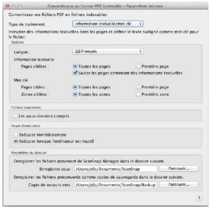 Convertisseur au Format PDF indexable - Paramètres initiaux Convertissez vos fichiers PDF en fichiers indexables. Type de traitement information textuelle/mot clé : Incruster des informations textuelles dans les pages et définir le texte surligné comme mot clé pour le fichier. Options Langue : Français Information textuelle Pages ciblées : Toutes les pages Première page Sauter les pages contenant des informations textuelles Mot clé Pages cibles : Toutes les pages Première page Zones ciblées : Toutes les zones Première zone Fichiers concernés Les sous-dossiers compris Heure d'exécution Exécuter immédiatement Exécuter lorsque l'ordinateur est inactif Paramètres du dossier Enregistrer les fichiers provenant de ScanSnap Manager dans le dossier suivant. Enregistrer sous: /Users/ /Documents/ScanSnap Parcourir... Enregistrer les fichiers préconvertis comme copies de sauvegarde dans le dossier suivant. Copie de secours vers: /Users/ /Documents/ScanSnap/Backup Parcourir... ?