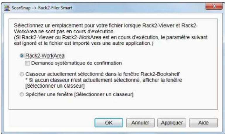 ScanSnap -> Rack2-Filer Smart Sélectionnez un emplacement pour votre fichier lorsque Rack2-Viewer et Rack2-WorkArea ne sont pas en cours d'exécution. (Si Rack2-Viewer ou Rack2-WorkArea est en cours d'exécution, le paramètre suivant est ignoré et le fichier est importé vers une autre application.) Rack2-WorkArea Demande systématique de confirmation Classeur actuellement sélectionné dans la fenêtre Rack2-Bookshelf * Si aucun classeur n'est actuellement sélectionné, afficher la fenêtre [Sélectionner un classeur] Spécifier une fenêtre [Sélectionner un classeur]