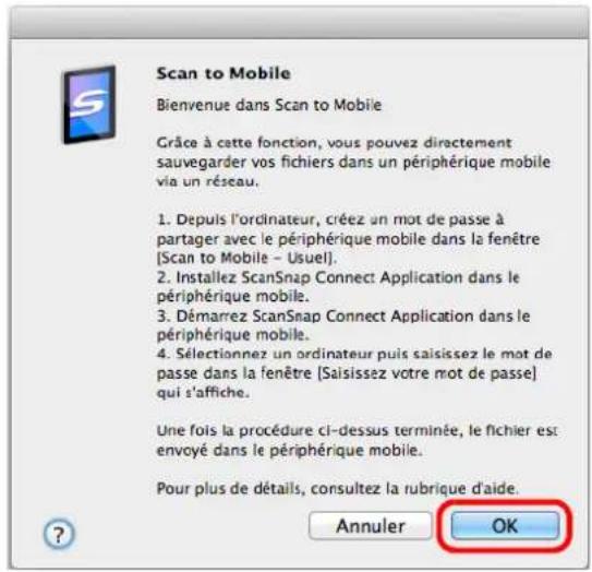 Scan to Mobile Bienvenue dans Scan to Mobile Grâce à cette fonction, vous pouvez directement sauvegarder vos fichiers dans un périphérique mobile via un réseau. 1. Depuis l'ordinateur, créez un mot de passe à partager avec le périphérique mobile dans la fenêtre [Scan to Mobile - Usuel]. 2. Installez ScanSnap Connect Application dans le périphérique mobile. 3. Démarrez ScanSnap Connect Application dans le périphérique mobile. 4. Sélectionnez un ordinateur puis saisissez le mot de passe dans la fenêtre [Saisissez votre mot de passe] qui s'affiche. Une fois la procédure ci-dessus terminée, le fichier est envoyé dans le périphérique mobile. Pour plus de détails, consultez la rubrique d'aide. Annuler OK