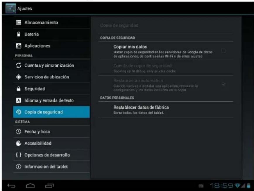 Ajustes Almacenamiento Bateria Aplicaciones PERSONAL Cuentas y sincronización Servicios de ubicación Seguridad Idioma y entrada de texto Copia de seguridad SISTEMA Fecha y hora Accesibilidad Opciones de desarrollo Información del tablet Copia de seguridad Copia DE SEGURIDAD Copiar mis datos Hacer copia de seguridad en los servidores de google de datos de aplicaciones, de contrasénas Wi-Fi y de otros ajustes Quinta de copia de seguridad. Backing up la debug-only private cache Restauración automática Cuando recibidas a instalar una aplicación, restaurar la configuración y los datos incluidos en la copia DATOS PERSONALES Restablecer datos de fábrica Borre todos los datos del tablet.
