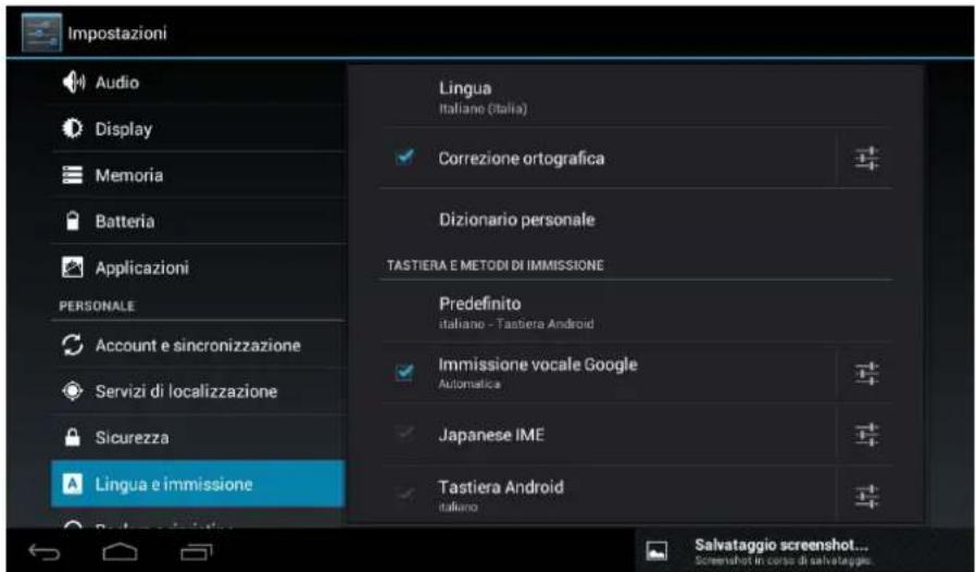 Impostazioni Audio Display Memoria Batteria Applicazioni PERSONALE Account e sincronizzazione Servizi di localizzazione Sicurezza Lingua e immissione Lingua Italiano (Italia) Correzione ortografica Dizionario personale TASTIERA E METODI DI IMMISSIONE Predefinito italiano - Tastiera Android Immissione vocale Google Automatica Japanese IME Tastiera Android italiano Salvataggio screenshot... Screenshot in corso di salvataggio