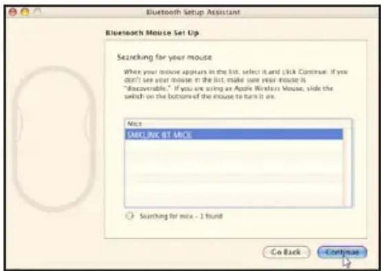 Bluetooth Setup Assistant Bluetooth Mouse Set Up Searching for your mouse When your mouse appears in the list, select it and click Continue: If you don't see your mouse in the list, make sure your mouse is "discoverable." If you are using an Apple Wireless Mouse, slide the switch on the bottom of the mouse to turn it on. Mice SMCLINC BY MICE Searching for mix - 1 found Go Back Continue