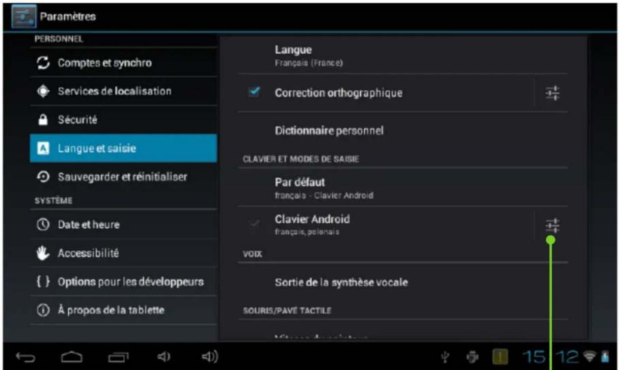 Paramètres PERSONNEL Comptes et synchro Services de localisation Sécurité Langue et saisie Sauvegarder et réinitialiser SYSTÈME Date et heure Accessibilité {} Options pour les développeurs À propos de la tablette Langue Français (France) Correction orthographique Dictionnaire personnel CLAVIER ET MODES DE SAISIE Par défaut français - Clavier Android Clavier Android français, polonais VOIX Sortie de la synthèse vocale SOURIS/PAVÉ TACTILE