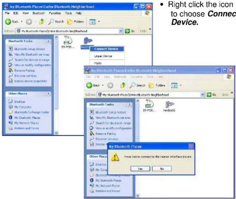 My Bluetooth Places\Entire Bluetooth Neighborhood File Edit View Bluetooth Favorites Tools Help Back Search Folders Actions My Bluetooth Places\Entire Bluetooth Neighborhood Go Link Bluetooth Tasks Bluetooth Setup Wizard View My Bluetooth services Search for devices in range View or modify configuration Remove Pairing Discover services Display device properties Other Places Desktop My Computer Bluetooth Exchange Folder My Bluetooth Places My Network Places Printers and Files BT-MSO... Connect Device Unpar Device Plants My Bluetooth Places\Entire Bluetooth Neighborhood File Edit View Bluetooth Favorites Tools Help Back Search Folders Address My Bluetooth Plans\Entire Bluetooth Neighborhood Go Units Bluetooth Tasks Bluetooth Setup Wizard View My Bluetooth services Search for devices in range View or modify configuration Remove Pairing Discover services Display A BT-MSO... Kenbs02 My Bluetooth Places Press Yes to connect to the Human Interface Device. Yes No Other Places Desktop My Comp Bluetooth Exchange Folder My Bluetooth Places My Network Places Printers and Files