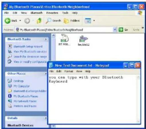 My Bluetooth PlacesUnhire Bluetooth Neighborhood File Edit View Bluetooth Favorites Tools Help Back Search Folders Address My Bluetooth Places/Eddie Bluetooth Neighborhood Go Links Bluetooth Tasks Bluetooth Setup Wizard View My Bluetooth services Search for devices in range View or modify configuration Other Places Desktop My Computer Bluetooth Exchange Folder My Bluetooth Places My Network Places Printers and Files Details Bluetooth Devices BT MSD... Keynote2 New Text Document.txt - Notepad File Edit View Help you can type with your Bluetooth Keyboard