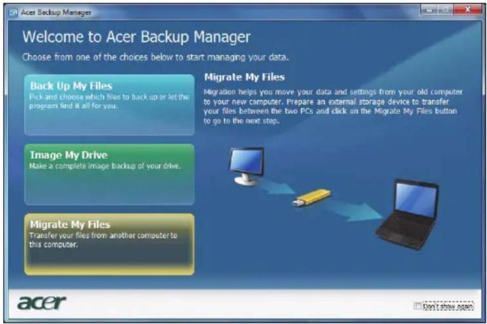 Acer Backup Manager Welcome to Acer Backup Manager Choose from one of the choices below to start managing your data. Back Up My Files Pick and choose which files to back up or let the program find it all for you. Migrate My Files Migration helps you move your data and settings from your old computer to your new computer. Prepare an external storage device to transfer your files between the two PCs and click on the Migrate My Files button to go to the next step. Image My Drive Make a complete image backup of your drive. Migrate My Files Transfer your files from another computer to this computer. acer Don't show again