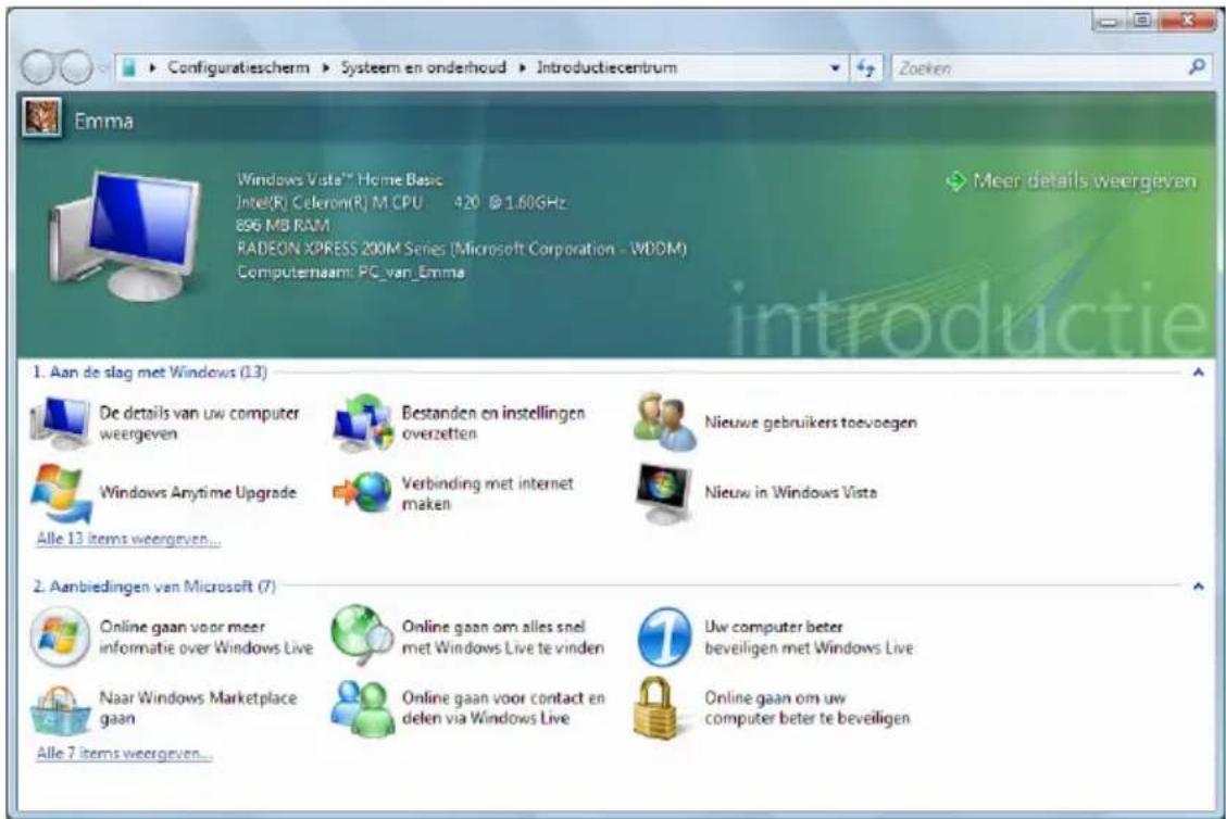 Configuratiescherm ▶ Systeem en onderhoud ▶ Introductiecentrum Zoeken Emma Windows Vista™ Home Basic Intel(R) Celeron(R) M CPU 420 @1.60GHz 896 MB RAM RADEON XPRESS 200M Series (Microsoft Corporation - WDDM) Computernaam: PC_van_Emma Meer details weergeven 1. Aan de slag met Windows (13) De details van uw computer weergeven Bestanden en instellingen overzetten Nieuwe gebruikers toevoegen Windows Anytime Upgrade Verbinding met internet maken Nieuw in Windows Vista Alle 13 items weergeven... 2. Aanbiedingen van Microsoft (7) Online gaan voor meer informatie over Windows Live Online gaan om alles snel met Windows Live te vinden Uw computer beter beveiligen met Windows Live Naar Windows Marketplace gaan Online gaan voor contact en delen via Windows Live Online gaan om uw computer beter te beveiligen Alle 7 items weergeven...